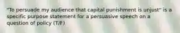 "To persuade my audience that capital punishment is unjust" is a specific purpose statement for a persuasive speech on a question of policy (T/F)