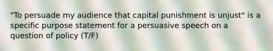 "To persuade my audience that capital punishment is unjust" is a specific purpose statement for a persuasive speech on a question of policy (T/F)