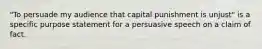 "To persuade my audience that capital punishment is unjust" is a specific purpose statement for a persuasive speech on a claim of fact.