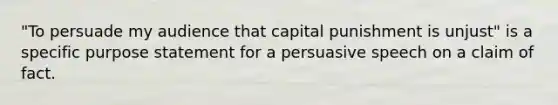 "To persuade my audience that capital punishment is unjust" is a specific purpose statement for a persuasive speech on a claim of fact.