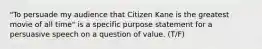 "To persuade my audience that Citizen Kane is the greatest movie of all time" is a specific purpose statement for a persuasive speech on a question of value. (T/F)