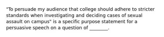 "To persuade my audience that college should adhere to stricter standards when investigating and deciding cases of sexual assault on campus" is a specific purpose statement for a persuasive speech on a question of ________.