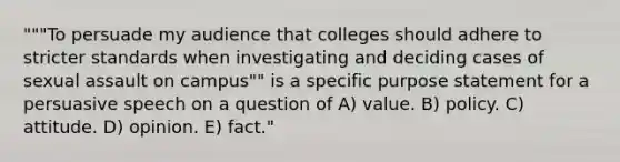 """To persuade my audience that colleges should adhere to stricter standards when investigating and deciding cases of sexual assault on campus"" is a specific purpose statement for a persuasive speech on a question of A) value. B) policy. C) attitude. D) opinion. E) fact."