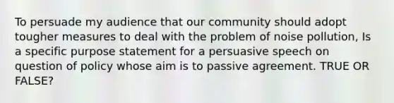 To persuade my audience that our community should adopt tougher measures to deal with the problem of noise pollution, Is a specific purpose statement for a persuasive speech on question of policy whose aim is to passive agreement. TRUE OR FALSE?