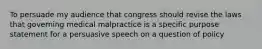 To persuade my audience that congress should revise the laws that governing medical malpractice is a specific purpose statement for a persuasive speech on a question of policy