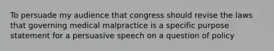 To persuade my audience that congress should revise the laws that governing medical malpractice is a specific purpose statement for a persuasive speech on a question of policy