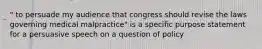 " to persuade my audience that congress should revise the laws governing medical malpractice" is a specific purpose statement for a persuasive speech on a question of policy