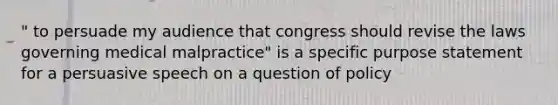 " to persuade my audience that congress should revise the laws governing medical malpractice" is a specific purpose statement for a persuasive speech on a question of policy