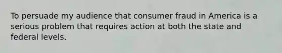 To persuade my audience that consumer fraud in America is a serious problem that requires action at both the state and federal levels.