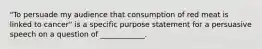 "To persuade my audience that consumption of red meat is linked to cancer" is a specific purpose statement for a persuasive speech on a question of ____________.