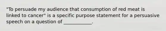 "To persuade my audience that consumption of red meat is linked to cancer" is a specific purpose statement for a persuasive speech on a question of ____________.