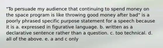 "To persuade my audience that continuing to spend money on the space program is like throwing good money after bad" is a poorly phrased specific purpose statement for a speech because it is a. expressed in figurative language. b. written as a declarative sentence rather than a question. c. too technical. d. all of the above. e. a and c only