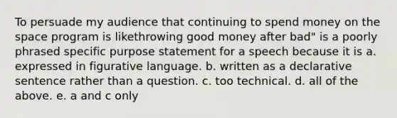 To persuade my audience that continuing to spend money on the space program is likethrowing good money after bad" is a poorly phrased specific purpose statement for a speech because it is a. expressed in figurative language. b. written as a declarative sentence rather than a question. c. too technical. d. all of the above. e. a and c only