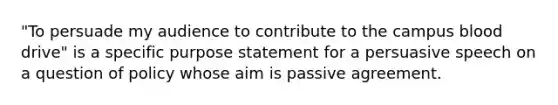 "To persuade my audience to contribute to the campus blood drive" is a specific purpose statement for a persuasive speech on a question of policy whose aim is passive agreement.