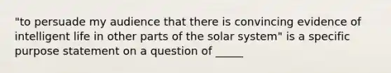 "to persuade my audience that there is convincing evidence of intelligent life in other parts of the solar system" is a specific purpose statement on a question of _____