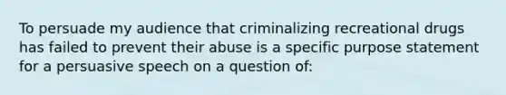 To persuade my audience that criminalizing recreational drugs has failed to prevent their abuse is a specific purpose statement for a persuasive speech on a question of: