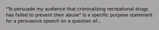 "To persuade my audience that criminalizing recreational drugs has failed to prevent their abuse" is a specific purpose statement for a persuasive speech on a question of...