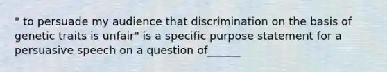 " to persuade my audience that discrimination on the basis of genetic traits is unfair" is a specific purpose statement for a persuasive speech on a question of______