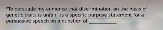 "To persuade my audience that discrimination on the basis of genetic traits is unfair" is a specific purpose statement for a persuasive speech on a question of ____________.