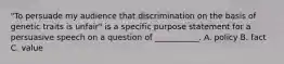 "To persuade my audience that discrimination on the basis of genetic traits is unfair" is a specific purpose statement for a persuasive speech on a question of ___________. A. policy B. fact C. value