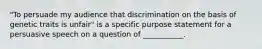 "To persuade my audience that discrimination on the basis of genetic traits is unfair" is a specific purpose statement for a persuasive speech on a question of ___________.