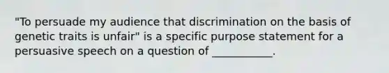 "To persuade my audience that discrimination on the basis of genetic traits is unfair" is a specific purpose statement for a persuasive speech on a question of ___________.