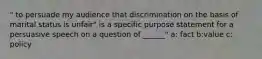 " to persuade my audience that discrimination on the basis of marital status is unfair" is a specific purpose statement for a persuasive speech on a question of ______" a: fact b:value c: policy