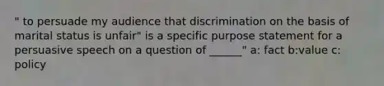 " to persuade my audience that discrimination on the basis of marital status is unfair" is a specific purpose statement for a persuasive speech on a question of ______" a: fact b:value c: policy