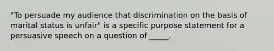 "To persuade my audience that discrimination on the basis of marital status is unfair" is a specific purpose statement for a persuasive speech on a question of _____.