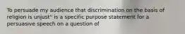 To persuade my audience that discrimination on the basis of religion is unjust" is a specific purpose statement for a persuasive speech on a question of