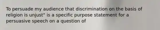 To persuade my audience that discrimination on the basis of religion is unjust" is a specific purpose statement for a persuasive speech on a question of