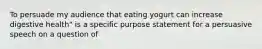 To persuade my audience that eating yogurt can increase digestive health" is a specific purpose statement for a persuasive speech on a question of