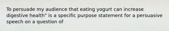 To persuade my audience that eating yogurt can increase digestive health" is a specific purpose statement for a persuasive speech on a question of