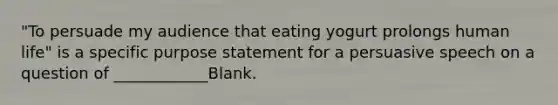 "To persuade my audience that eating yogurt prolongs human life" is a specific purpose statement for a persuasive speech on a question of ____________Blank.