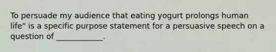 To persuade my audience that eating yogurt prolongs human life" is a specific purpose statement for a persuasive speech on a question of ____________.