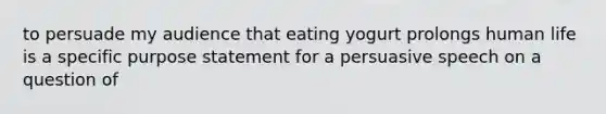 to persuade my audience that eating yogurt prolongs human life is a specific purpose statement for a persuasive speech on a question of