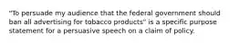 "To persuade my audience that the federal government should ban all advertising for tobacco products" is a specific purpose statement for a persuasive speech on a claim of policy.