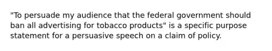 "To persuade my audience that the federal government should ban all advertising for tobacco products" is a specific purpose statement for a persuasive speech on a claim of policy.