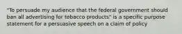 "To persuade my audience that the federal government should ban all advertising for tobacco products" is a specific purpose statement for a persuasive speech on a claim of policy