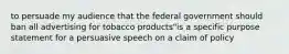 to persuade my audience that the federal government should ban all advertising for tobacco products"is a specific purpose statement for a persuasive speech on a claim of policy