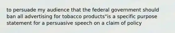 to persuade my audience that the federal government should ban all advertising for tobacco products"is a specific purpose statement for a persuasive speech on a claim of policy