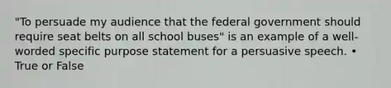 "To persuade my audience that the federal government should require seat belts on all school buses" is an example of a well-worded specific purpose statement for a persuasive speech. • True or False