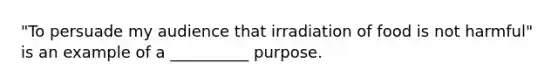 "To persuade my audience that irradiation of food is not harmful" is an example of a __________ purpose.