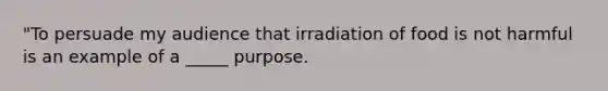 "To persuade my audience that irradiation of food is not harmful is an example of a _____ purpose.