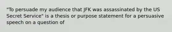 "To persuade my audience that JFK was assassinated by the US Secret Service" is a thesis or purpose statement for a persuasive speech on a question of