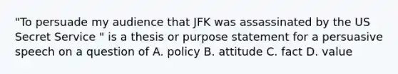 "To persuade my audience that JFK was assassinated by the US Secret Service " is a thesis or purpose statement for a persuasive speech on a question of A. policy B. attitude C. fact D. value