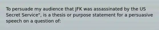 To persuade my audience that JFK was assassinated by the US Secret Service", is a thesis or purpose statement for a persuasive speech on a question of: