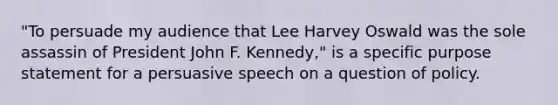 "To persuade my audience that Lee Harvey Oswald was the sole assassin of President John F. Kennedy," is a specific purpose statement for a persuasive speech on a question of policy.