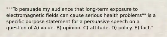 """To persuade my audience that long-term exposure to electromagnetic fields can cause serious health problems"" is a specific purpose statement for a persuasive speech on a question of A) value. B) opinion. C) attitude. D) policy. E) fact."