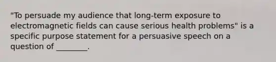 "To persuade my audience that long-term exposure to electromagnetic fields can cause serious health problems" is a specific purpose statement for a persuasive speech on a question of ________.